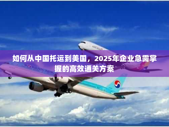 如何从中国托运到美国，2025年企业急需掌握的高效通关方案