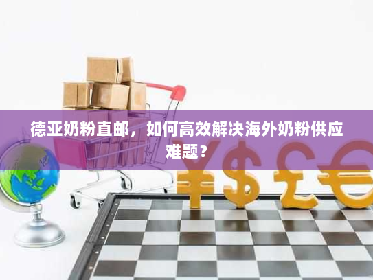 德亚奶粉直邮，如何高效解决海外奶粉供应难题？