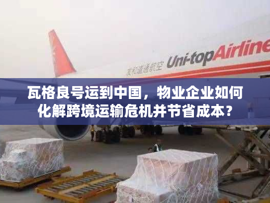 瓦格良号运到中国，物业企业如何化解跨境运输危机并节省成本？