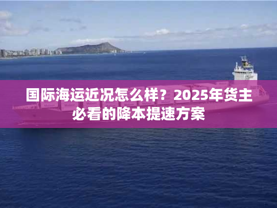 国际海运近况怎么样?2025年货主必看的降本提速方案 国际海运近况怎么样?2025年货主必看的降本提速方案