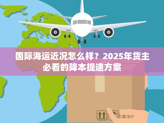 国际海运近况怎么样?2025年货主必看的降本提速方案 国际海运近况怎么样?2025年货主必看的降本提速方案