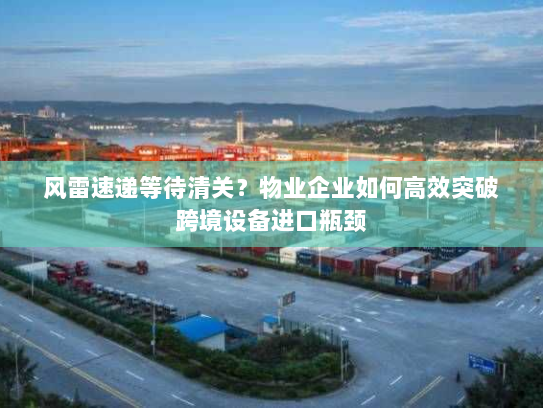 风雷速递等待清关？物业企业如何高效突破跨境设备进口瓶颈