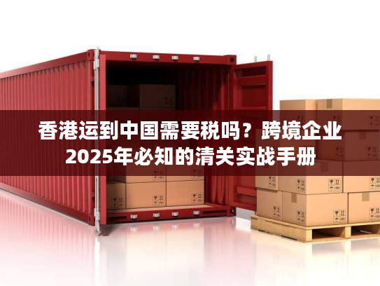 香港运到中国需要税吗？跨境企业2025年必知的清关实战手册