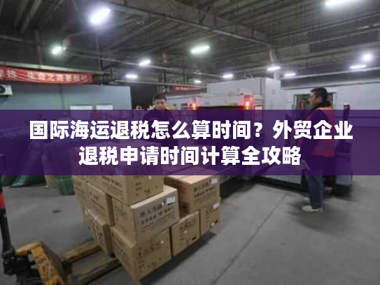 国际海运退税怎么算时间？外贸企业退税申请时间计算全攻略