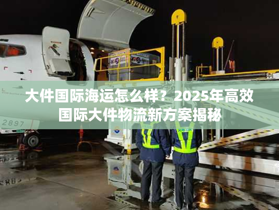 大件国际海运怎么样？2025年高效国际大件物流新方案揭秘