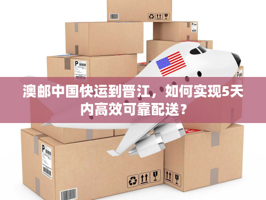 澳邮中国快运到晋江，如何实现5天内高效可靠配送？