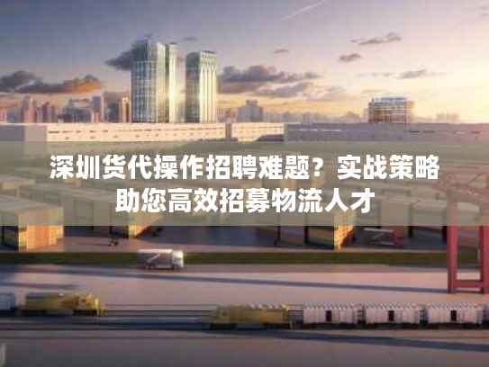 深圳货代操作招聘难题？实战策略助您高效招募物流人才
