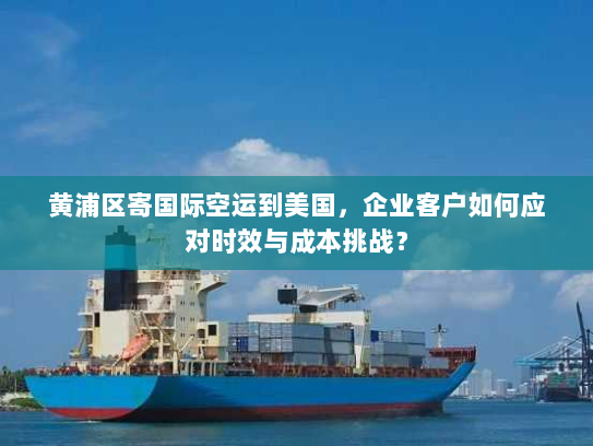 黄浦区寄国际空运到美国，企业客户如何应对时效与成本挑战？