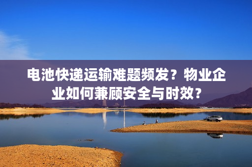 电池快递运输难题频发？物业企业如何兼顾安全与时效？