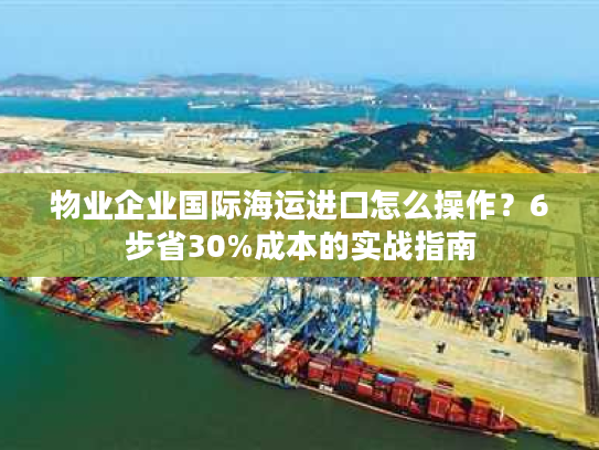 物业企业国际海运进口怎么操作？6步省30%成本的实战指南