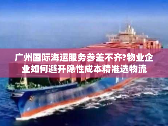 广州国际海运服务参差不齐?物业企业如何避开隐性成本精准选物流
