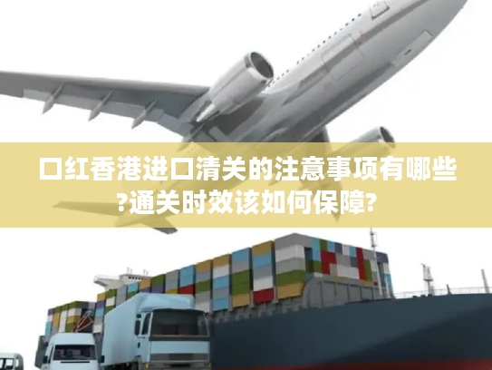 口红香港进口清关的注意事项有哪些?通关时效该如何保障? 口红香港进口清关的注意事项有哪些?通关时效该如何保障?
