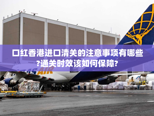 口红香港进口清关的注意事项有哪些?通关时效该如何保障?