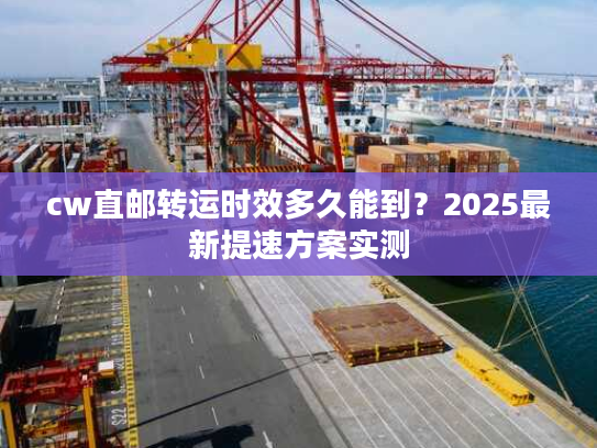 cw直邮转运时效多久能到?2025最新提速方案实测 cw直邮转运时效多久能到?2025最新提速方案实测