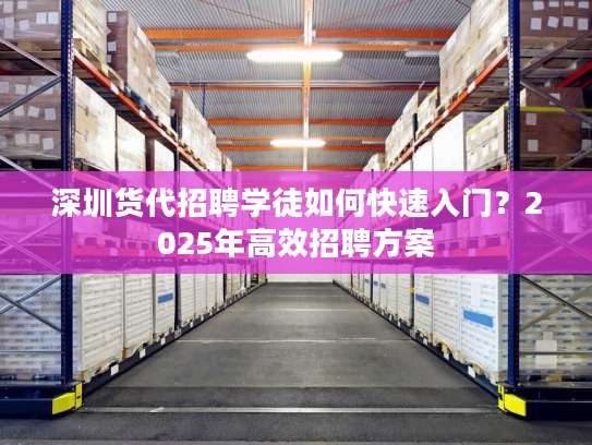 深圳货代招聘学徒如何快速入门？2025年高效招聘方案