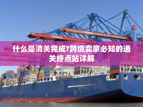 什么是清关完成?跨境卖家必知的通关终点站详解 什么是清关完成?跨境卖家必知的通关终点站详解