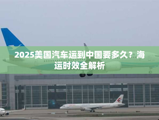 2025美国汽车运到中国要多久？海运时效全解析
