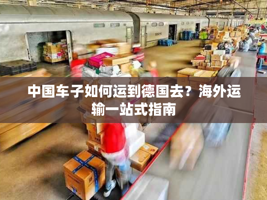 中国车子如何运到德国去？海外运输一站式指南