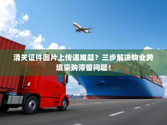 清关证件图片上传遇难题？三步解决物业跨境采购滞留问题！
