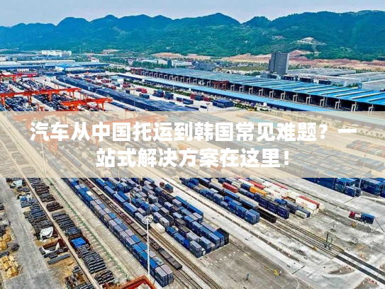 汽车从中国托运到韩国常见难题？一站式解决方案在这里！