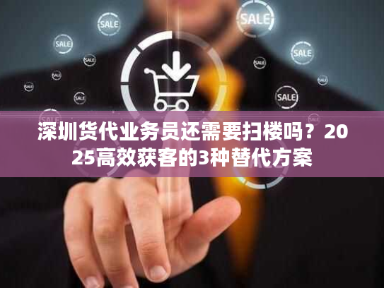 深圳货代业务员还需要扫楼吗？2025高效获客的3种替代方案