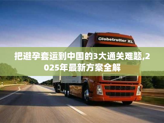 把避孕套运到中国的3大通关难题,2025年最新方案全解