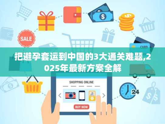 把避孕套运到中国的3大通关难题,2025年最新方案全解