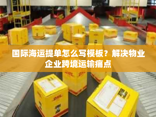 国际海运提单怎么写模板？解决物业企业跨境运输痛点