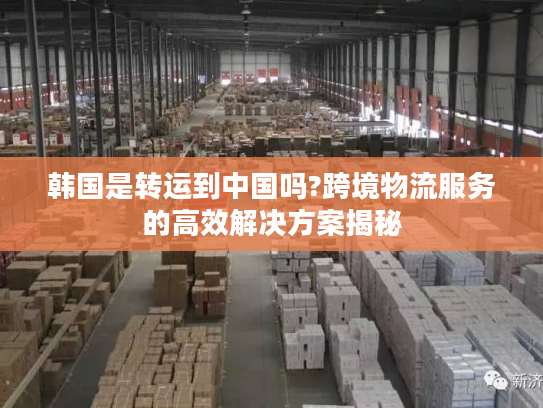 韩国是转运到中国吗?跨境物流服务的高效解决方案揭秘