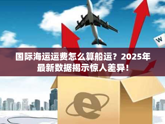 国际海运运费怎么算船运？2025年最新数据揭示惊人差异！