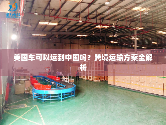 美国车可以运到中国吗?跨境运输方案全解析 美国车可以运到中国吗?跨境运输方案全解析