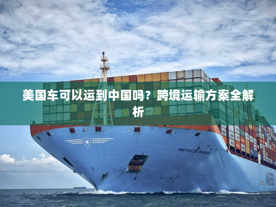 美国车可以运到中国吗?跨境运输方案全解析 美国车可以运到中国吗?跨境运输方案全解析