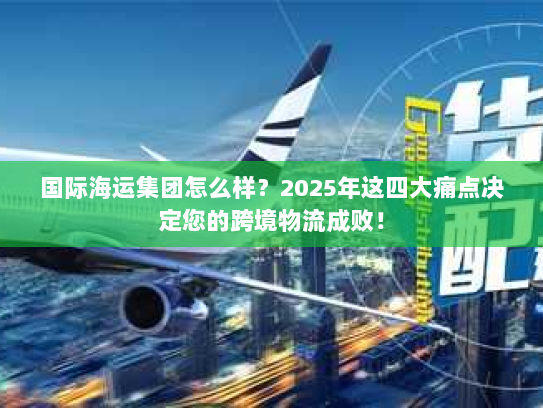 国际海运集团怎么样？2025年这四大痛点决定您的跨境物流成败！