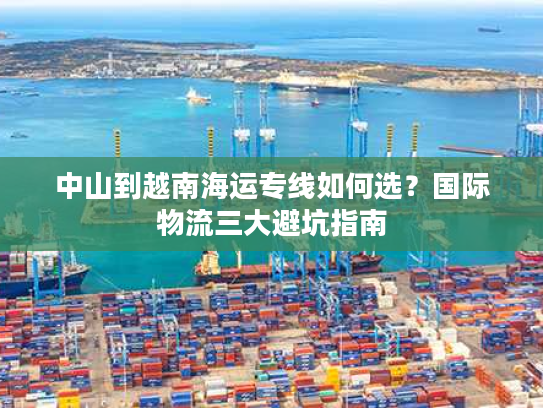 中山到越南海运专线如何选？国际物流三大避坑指南