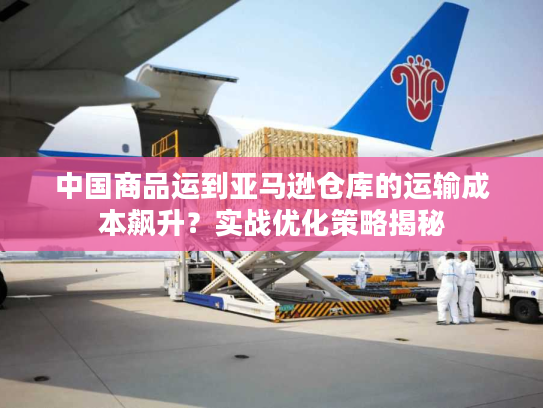中国商品运到亚马逊仓库的运输成本飙升？实战优化策略揭秘