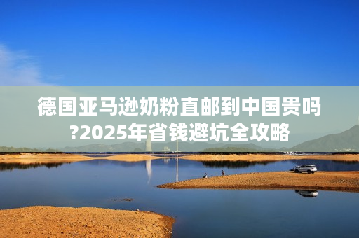 德国亚马逊奶粉直邮到中国贵吗?2025年省钱避坑全攻略