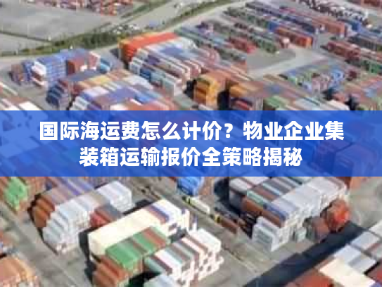 国际海运费怎么计价？物业企业集装箱运输报价全策略揭秘