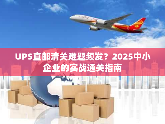UPS直邮清关难题频发？2025中小企业的实战通关指南