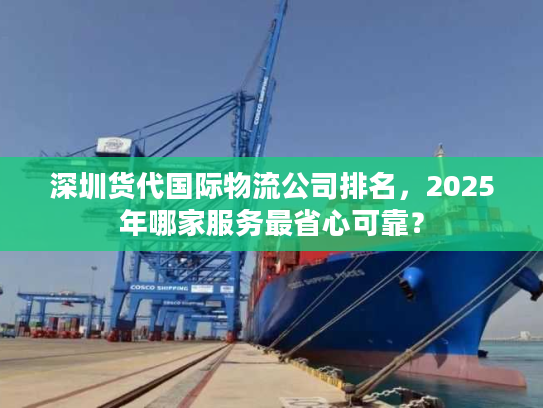 深圳货代国际物流公司排名，2025年哪家服务最省心可靠？