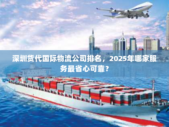 深圳货代国际物流公司排名，2025年哪家服务最省心可靠？