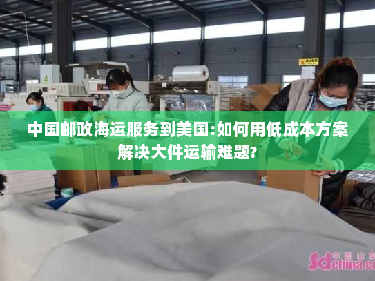 中国邮政海运服务到美国:如何用低成本方案解决大件运输难题? 中国邮政海运服务到美国:如何用低成本方案解决大件运输难题?