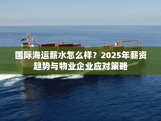 国际海运薪水怎么样？2025年薪资趋势与物业企业应对策略
