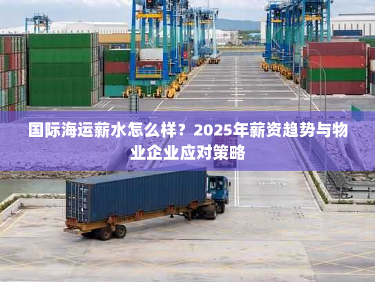 国际海运薪水怎么样？2025年薪资趋势与物业企业应对策略