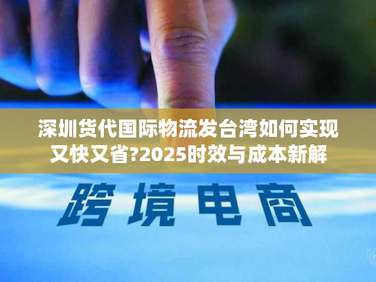 深圳货代国际物流发台湾如何实现又快又省?2025时效与成本新解