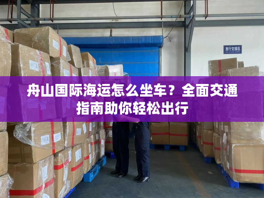 舟山国际海运怎么坐车？全面交通指南助你轻松出行