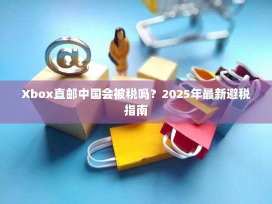 Xbox直邮中国会被税吗?2025年最新避税指南 Xbox直邮中国会被税吗?2025年最新避税指南