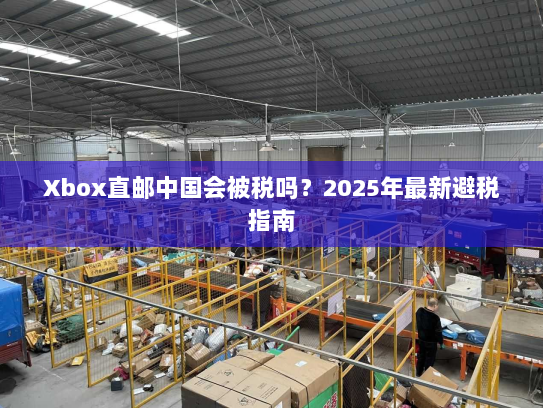 Xbox直邮中国会被税吗?2025年最新避税指南 Xbox直邮中国会被税吗?2025年最新避税指南