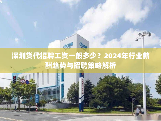深圳货代招聘工资一般多少？2024年行业薪酬趋势与招聘策略解析