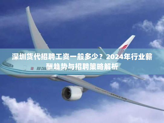 深圳货代招聘工资一般多少？2024年行业薪酬趋势与招聘策略解析