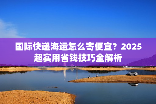 国际快递海运怎么寄便宜？2025超实用省钱技巧全解析